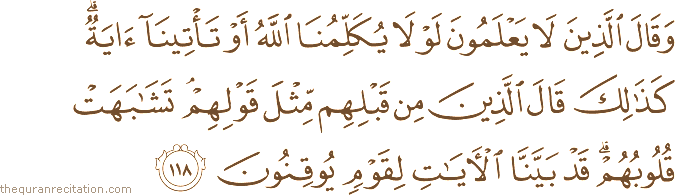 وَقَالَ الَّذِينَ لَا يَعْلَمُونَ لَوْلَا يُكَلِّمُنَا اللَّهُ أَوْ تَأْتِينَا آيَةٌ ۗ كَذَٰلِكَ قَالَ الَّذِينَ مِنْ قَبْلِهِمْ مِثْلَ قَوْلِهِمْ ۘ تَشَابَهَتْ قُلُوبُهُمْ ۗ قَدْ بَيَّنَّا الْآيَاتِ لِقَوْمٍ يُوقِنُونَ