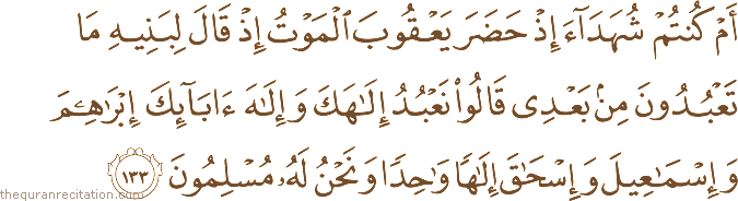 أَمْ كُنْتُمْ شُهَدَاءَ إِذْ حَضَرَ يَعْقُوبَ الْمَوْتُ إِذْ قَالَ لِبَنِيهِ مَا تَعْبُدُونَ مِنْ بَعْدِي قَالُوا نَعْبُدُ إِلَٰهَكَ وَإِلَٰهَ آبَائِكَ إِبْرَاهِيمَ وَإِسْمَاعِيلَ وَإِسْحَاقَ إِلَٰهًا وَاحِدًا وَنَحْنُ لَهُ مُسْلِمُونَ