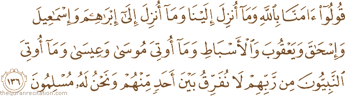 قُولُوا آمَنَّا بِاللَّهِ وَمَا أُنْزِلَ إِلَيْنَا وَمَا أُنْزِلَ إِلَىٰ إِبْرَاهِيمَ وَإِسْمَاعِيلَ وَإِسْحَاقَ وَيَعْقُوبَ وَالْأَسْبَاطِ وَمَا أُوتِيَ مُوسَىٰ وَعِيسَىٰ وَمَا أُوتِيَ النَّبِيُّونَ مِنْ رَبِّهِمْ لَا نُفَرِّقُ بَيْنَ أَحَدٍ مِنْهُمْ وَنَحْنُ لَهُ مُسْلِمُونَ