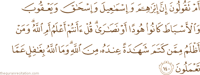 أَمْ تَقُولُونَ إِنَّ إِبْرَاهِيمَ وَإِسْمَاعِيلَ وَإِسْحَاقَ وَيَعْقُوبَ وَالْأَسْبَاطَ كَانُوا هُودًا أَوْ نَصَارَىٰ ۗ قُلْ أَأَنْتُمْ أَعْلَمُ أَمِ اللَّهُ ۗ وَمَنْ أَظْلَمُ مِمَّنْ كَتَمَ شَهَادَةً عِنْدَهُ مِنَ اللَّهِ ۗ وَمَا اللَّهُ بِغَافِلٍ عَمَّا تَعْمَلُونَ