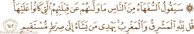 سَيَقُولُ السُّفَهَاءُ مِنَ النَّاسِ مَا وَلَّاهُمْ عَنْ قِبْلَتِهِمُ الَّتِي كَانُوا عَلَيْهَا ۚ قُلْ لِلَّهِ الْمَشْرِقُ وَالْمَغْرِبُ ۚ يَهْدِي مَنْ يَشَاءُ إِلَىٰ صِرَاطٍ مُسْتَقِيمٍ