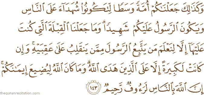 وَكَذَٰلِكَ جَعَلْنَاكُمْ أُمَّةً وَسَطًا لِتَكُونُوا شُهَدَاءَ عَلَى النَّاسِ وَيَكُونَ الرَّسُولُ عَلَيْكُمْ شَهِيدًا ۗ وَمَا جَعَلْنَا الْقِبْلَةَ الَّتِي كُنْتَ عَلَيْهَا إِلَّا لِنَعْلَمَ مَنْ يَتَّبِعُ الرَّسُولَ مِمَّنْ يَنْقَلِبُ عَلَىٰ عَقِبَيْهِ ۚ وَإِنْ كَانَتْ لَكَبِيرَةً إِلَّا عَلَى الَّذِينَ هَدَى اللَّهُ ۗ وَمَا كَانَ اللَّهُ لِيُضِيعَ إِيمَانَكُمْ ۚ إِنَّ اللَّهَ بِالنَّاسِ لَرَءُوفٌ رَحِيمٌ