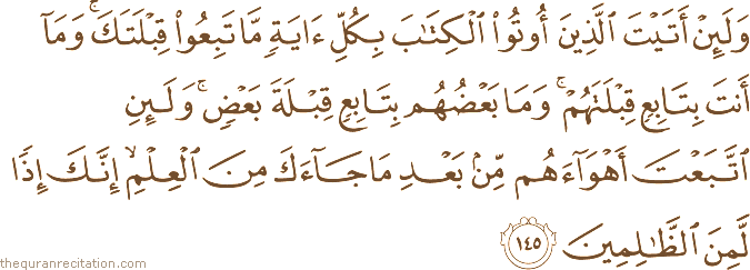 وَلَئِنْ أَتَيْتَ الَّذِينَ أُوتُوا الْكِتَابَ بِكُلِّ آيَةٍ مَا تَبِعُوا قِبْلَتَكَ ۚ وَمَا أَنْتَ بِتَابِعٍ قِبْلَتَهُمْ ۚ وَمَا بَعْضُهُمْ بِتَابِعٍ قِبْلَةَ بَعْضٍ ۚ وَلَئِنِ اتَّبَعْتَ أَهْوَاءَهُمْ مِنْ بَعْدِ مَا جَاءَكَ مِنَ الْعِلْمِ ۙ إِنَّكَ إِذًا لَمِنَ الظَّالِمِينَ