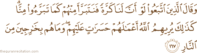 وَقَالَ الَّذِينَ اتَّبَعُوا لَوْ أَنَّ لَنَا كَرَّةً فَنَتَبَرَّأَ مِنْهُمْ كَمَا تَبَرَّءُوا مِنَّا ۗ كَذَٰلِكَ يُرِيهِمُ اللَّهُ أَعْمَالَهُمْ حَسَرَاتٍ عَلَيْهِمْ ۖ وَمَا هُمْ بِخَارِجِينَ مِنَ النَّارِ