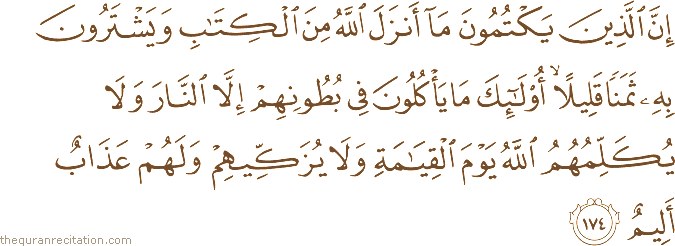 إِنَّ الَّذِينَ يَكْتُمُونَ مَا أَنْزَلَ اللَّهُ مِنَ الْكِتَابِ وَيَشْتَرُونَ بِهِ ثَمَنًا قَلِيلًا ۙ أُولَٰئِكَ مَا يَأْكُلُونَ فِي بُطُونِهِمْ إِلَّا النَّارَ وَلَا يُكَلِّمُهُمُ اللَّهُ يَوْمَ الْقِيَامَةِ وَلَا يُزَكِّيهِمْ وَلَهُمْ عَذَابٌ أَلِيمٌ