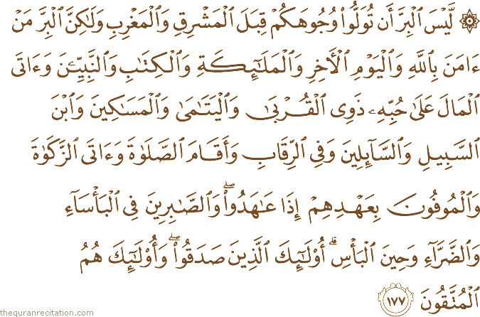 لَيْسَ الْبِرَّ أَنْ تُوَلُّوا وُجُوهَكُمْ قِبَلَ الْمَشْرِقِ وَالْمَغْرِبِ وَلَٰكِنَّ الْبِرَّ مَنْ آمَنَ بِاللَّهِ وَالْيَوْمِ الْآخِرِ وَالْمَلَائِكَةِ وَالْكِتَابِ وَالنَّبِيِّينَ وَآتَى الْمَالَ عَلَىٰ حُبِّهِ ذَوِي الْقُرْبَىٰ وَالْيَتَامَىٰ وَالْمَسَاكِينَ وَابْنَ السَّبِيلِ وَالسَّائِلِينَ وَفِي الرِّقَابِ وَأَقَامَ الصَّلَاةَ وَآتَى الزَّكَاةَ وَالْمُوفُونَ بِعَهْدِهِمْ إِذَا عَاهَدُوا ۖ وَالصَّابِرِينَ فِي الْبَأْسَاءِ وَالضَّرَّاءِ وَحِينَ الْبَأْسِ ۗ أُولَٰئِكَ الَّذِينَ صَدَقُوا ۖ وَأُولَٰئِكَ هُمُ الْمُتَّقُونَ