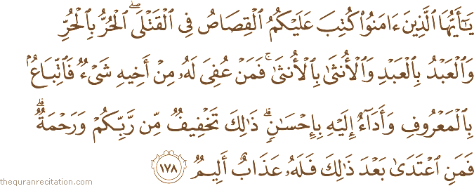 يَا أَيُّهَا الَّذِينَ آمَنُوا كُتِبَ عَلَيْكُمُ الْقِصَاصُ فِي الْقَتْلَى ۖ الْحُرُّ بِالْحُرِّ وَالْعَبْدُ بِالْعَبْدِ وَالْأُنْثَىٰ بِالْأُنْثَىٰ ۚ فَمَنْ عُفِيَ لَهُ مِنْ أَخِيهِ شَيْءٌ فَاتِّبَاعٌ بِالْمَعْرُوفِ وَأَدَاءٌ إِلَيْهِ بِإِحْسَانٍ ۗ ذَٰلِكَ تَخْفِيفٌ مِنْ رَبِّكُمْ وَرَحْمَةٌ ۗ فَمَنِ اعْتَدَىٰ بَعْدَ ذَٰلِكَ فَلَهُ عَذَابٌ أَلِيمٌ