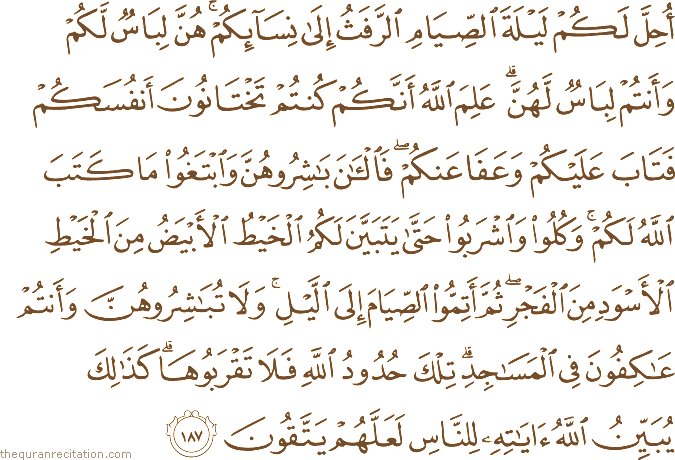 أُحِلَّ لَكُمْ لَيْلَةَ الصِّيَامِ الرَّفَثُ إِلَىٰ نِسَائِكُمْ ۚ هُنَّ لِبَاسٌ لَكُمْ وَأَنْتُمْ لِبَاسٌ لَهُنَّ ۗ عَلِمَ اللَّهُ أَنَّكُمْ كُنْتُمْ تَخْتَانُونَ أَنْفُسَكُمْ فَتَابَ عَلَيْكُمْ وَعَفَا عَنْكُمْ ۖ فَالْآنَ بَاشِرُوهُنَّ وَابْتَغُوا مَا كَتَبَ اللَّهُ لَكُمْ ۚ وَكُلُوا وَاشْرَبُوا حَتَّىٰ يَتَبَيَّنَ لَكُمُ الْخَيْطُ الْأَبْيَضُ مِنَ الْخَيْطِ الْأَسْوَدِ مِنَ الْفَجْرِ ۖ ثُمَّ أَتِمُّوا الصِّيَامَ إِلَى اللَّيْلِ ۚ وَلَا تُبَاشِرُوهُنَّ وَأَنْتُمْ عَاكِفُونَ فِي الْمَسَاجِدِ ۗ تِلْكَ حُدُودُ اللَّهِ فَلَا تَقْرَبُوهَا ۗ كَذَٰلِكَ يُبَيِّنُ اللَّهُ آيَاتِهِ لِلنَّاسِ لَعَلَّهُمْ يَتَّقُونَ