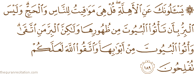 يَسْأَلُونَكَ عَنِ الْأَهِلَّةِ ۖ قُلْ هِيَ مَوَاقِيتُ لِلنَّاسِ وَالْحَجِّ ۗ وَلَيْسَ الْبِرُّ بِأَنْ تَأْتُوا الْبُيُوتَ مِنْ ظُهُورِهَا وَلَٰكِنَّ الْبِرَّ مَنِ اتَّقَىٰ ۗ وَأْتُوا الْبُيُوتَ مِنْ أَبْوَابِهَا ۚ وَاتَّقُوا اللَّهَ لَعَلَّكُمْ تُفْلِحُونَ