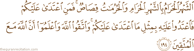 الشَّهْرُ الْحَرَامُ بِالشَّهْرِ الْحَرَامِ وَالْحُرُمَاتُ قِصَاصٌ ۚ فَمَنِ اعْتَدَىٰ عَلَيْكُمْ فَاعْتَدُوا عَلَيْهِ بِمِثْلِ مَا اعْتَدَىٰ عَلَيْكُمْ ۚ وَاتَّقُوا اللَّهَ وَاعْلَمُوا أَنَّ اللَّهَ مَعَ الْمُتَّقِينَ