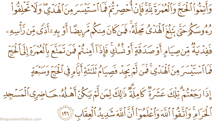 وَأَتِمُّوا الْحَجَّ وَالْعُمْرَةَ لِلَّهِ ۚ فَإِنْ أُحْصِرْتُمْ فَمَا اسْتَيْسَرَ مِنَ الْهَدْيِ ۖ وَلَا تَحْلِقُوا رُءُوسَكُمْ حَتَّىٰ يَبْلُغَ الْهَدْيُ مَحِلَّهُ ۚ فَمَنْ كَانَ مِنْكُمْ مَرِيضًا أَوْ بِهِ أَذًى مِنْ رَأْسِهِ فَفِدْيَةٌ مِنْ صِيَامٍ أَوْ صَدَقَةٍ أَوْ نُسُكٍ ۚ فَإِذَا أَمِنْتُمْ فَمَنْ تَمَتَّعَ بِالْعُمْرَةِ إِلَى الْحَجِّ فَمَا اسْتَيْسَرَ مِنَ الْهَدْيِ ۚ فَمَنْ لَمْ يَجِدْ فَصِيَامُ ثَلَاثَةِ أَيَّامٍ فِي الْحَجِّ وَسَبْعَةٍ إِذَا رَجَعْتُمْ ۗ تِلْكَ عَشَرَةٌ كَامِلَةٌ ۗ ذَٰلِكَ لِمَنْ لَمْ يَكُنْ أَهْلُهُ حَاضِرِي الْمَسْجِدِ الْحَرَامِ ۚ وَاتَّقُوا اللَّهَ وَاعْلَمُوا أَنَّ اللَّهَ شَدِيدُ الْعِقَابِ