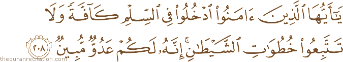 يَا أَيُّهَا الَّذِينَ آمَنُوا ادْخُلُوا فِي السِّلْمِ كَافَّةً وَلَا تَتَّبِعُوا خُطُوَاتِ الشَّيْطَانِ ۚ إِنَّهُ لَكُمْ عَدُوٌّ مُبِينٌ