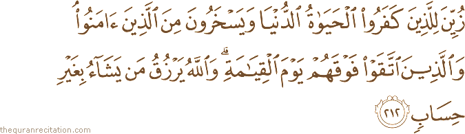 زُيِّنَ لِلَّذِينَ كَفَرُوا الْحَيَاةُ الدُّنْيَا وَيَسْخَرُونَ مِنَ الَّذِينَ آمَنُوا ۘ وَالَّذِينَ اتَّقَوْا فَوْقَهُمْ يَوْمَ الْقِيَامَةِ ۗ وَاللَّهُ يَرْزُقُ مَنْ يَشَاءُ بِغَيْرِ حِسَابٍ