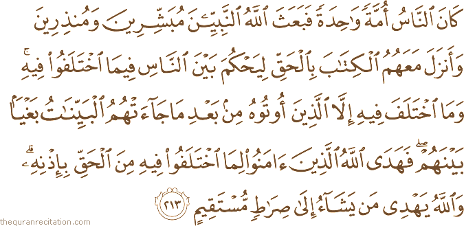 كَانَ النَّاسُ أُمَّةً وَاحِدَةً فَبَعَثَ اللَّهُ النَّبِيِّينَ مُبَشِّرِينَ وَمُنْذِرِينَ وَأَنْزَلَ مَعَهُمُ الْكِتَابَ بِالْحَقِّ لِيَحْكُمَ بَيْنَ النَّاسِ فِيمَا اخْتَلَفُوا فِيهِ ۚ وَمَا اخْتَلَفَ فِيهِ إِلَّا الَّذِينَ أُوتُوهُ مِنْ بَعْدِ مَا جَاءَتْهُمُ الْبَيِّنَاتُ بَغْيًا بَيْنَهُمْ ۖ فَهَدَى اللَّهُ الَّذِينَ آمَنُوا لِمَا اخْتَلَفُوا فِيهِ مِنَ الْحَقِّ بِإِذْنِهِ ۗ وَاللَّهُ يَهْدِي مَنْ يَشَاءُ إِلَىٰ صِرَاطٍ مُسْتَقِيمٍ