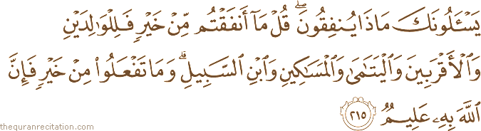 يَسْأَلُونَكَ مَاذَا يُنْفِقُونَ ۖ قُلْ مَا أَنْفَقْتُمْ مِنْ خَيْرٍ فَلِلْوَالِدَيْنِ وَالْأَقْرَبِينَ وَالْيَتَامَىٰ وَالْمَسَاكِينِ وَابْنِ السَّبِيلِ ۗ وَمَا تَفْعَلُوا مِنْ خَيْرٍ فَإِنَّ اللَّهَ بِهِ عَلِيمٌ