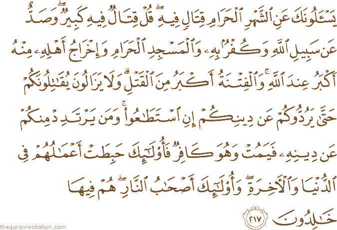يَسْأَلُونَكَ عَنِ الشَّهْرِ الْحَرَامِ قِتَالٍ فِيهِ ۖ قُلْ قِتَالٌ فِيهِ كَبِيرٌ ۖ وَصَدٌّ عَنْ سَبِيلِ اللَّهِ وَكُفْرٌ بِهِ وَالْمَسْجِدِ الْحَرَامِ وَإِخْرَاجُ أَهْلِهِ مِنْهُ أَكْبَرُ عِنْدَ اللَّهِ ۚ وَالْفِتْنَةُ أَكْبَرُ مِنَ الْقَتْلِ ۗ وَلَا يَزَالُونَ يُقَاتِلُونَكُمْ حَتَّىٰ يَرُدُّوكُمْ عَنْ دِينِكُمْ إِنِ اسْتَطَاعُوا ۚ وَمَنْ يَرْتَدِدْ مِنْكُمْ عَنْ دِينِهِ فَيَمُتْ وَهُوَ كَافِرٌ فَأُولَٰئِكَ حَبِطَتْ أَعْمَالُهُمْ فِي الدُّنْيَا وَالْآخِرَةِ ۖ وَأُولَٰئِكَ أَصْحَابُ النَّارِ ۖ هُمْ فِيهَا خَالِدُونَ