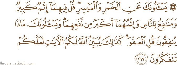 يَسْأَلُونَكَ عَنِ الْخَمْرِ وَالْمَيْسِرِ ۖ قُلْ فِيهِمَا إِثْمٌ كَبِيرٌ وَمَنَافِعُ لِلنَّاسِ وَإِثْمُهُمَا أَكْبَرُ مِنْ نَفْعِهِمَا ۗ وَيَسْأَلُونَكَ مَاذَا يُنْفِقُونَ قُلِ الْعَفْوَ ۗ كَذَٰلِكَ يُبَيِّنُ اللَّهُ لَكُمُ الْآيَاتِ لَعَلَّكُمْ تَتَفَكَّرُونَ