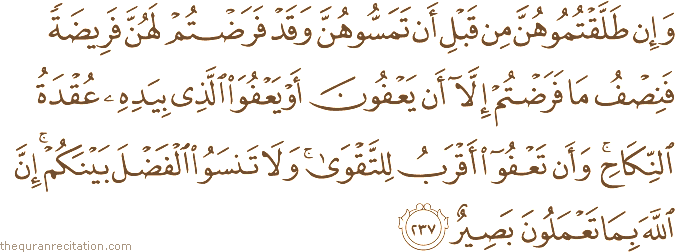 وَإِنْ طَلَّقْتُمُوهُنَّ مِنْ قَبْلِ أَنْ تَمَسُّوهُنَّ وَقَدْ فَرَضْتُمْ لَهُنَّ فَرِيضَةً فَنِصْفُ مَا فَرَضْتُمْ إِلَّا أَنْ يَعْفُونَ أَوْ يَعْفُوَ الَّذِي بِيَدِهِ عُقْدَةُ النِّكَاحِ ۚ وَأَنْ تَعْفُوا أَقْرَبُ لِلتَّقْوَىٰ ۚ وَلَا تَنْسَوُا الْفَضْلَ بَيْنَكُمْ ۚ إِنَّ اللَّهَ بِمَا تَعْمَلُونَ بَصِيرٌ