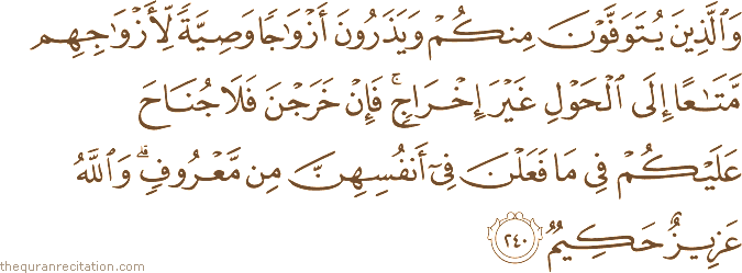 وَالَّذِينَ يُتَوَفَّوْنَ مِنْكُمْ وَيَذَرُونَ أَزْوَاجًا وَصِيَّةً لِأَزْوَاجِهِمْ مَتَاعًا إِلَى الْحَوْلِ غَيْرَ إِخْرَاجٍ ۚ فَإِنْ خَرَجْنَ فَلَا جُنَاحَ عَلَيْكُمْ فِي مَا فَعَلْنَ فِي أَنْفُسِهِنَّ مِنْ مَعْرُوفٍ ۗ وَاللَّهُ عَزِيزٌ حَكِيمٌ