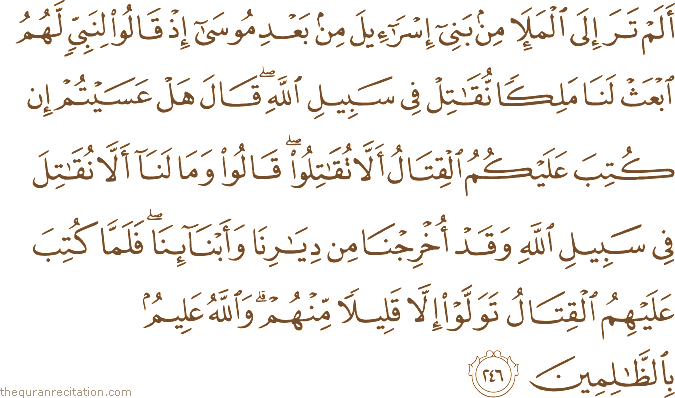 أَلَمْ تَرَ إِلَى الْمَلَإِ مِنْ بَنِي إِسْرَائِيلَ مِنْ بَعْدِ مُوسَىٰ إِذْ قَالُوا لِنَبِيٍّ لَهُمُ ابْعَثْ لَنَا مَلِكًا نُقَاتِلْ فِي سَبِيلِ اللَّهِ ۖ قَالَ هَلْ عَسَيْتُمْ إِنْ كُتِبَ عَلَيْكُمُ الْقِتَالُ أَلَّا تُقَاتِلُوا ۖ قَالُوا وَمَا لَنَا أَلَّا نُقَاتِلَ فِي سَبِيلِ اللَّهِ وَقَدْ أُخْرِجْنَا مِنْ دِيَارِنَا وَأَبْنَائِنَا ۖ فَلَمَّا كُتِبَ عَلَيْهِمُ الْقِتَالُ تَوَلَّوْا إِلَّا قَلِيلًا مِنْهُمْ ۗ وَاللَّهُ عَلِيمٌ بِالظَّالِمِينَ