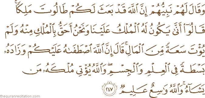 وَقَالَ لَهُمْ نَبِيُّهُمْ إِنَّ اللَّهَ قَدْ بَعَثَ لَكُمْ طَالُوتَ مَلِكًا ۚ قَالُوا أَنَّىٰ يَكُونُ لَهُ الْمُلْكُ عَلَيْنَا وَنَحْنُ أَحَقُّ بِالْمُلْكِ مِنْهُ وَلَمْ يُؤْتَ سَعَةً مِنَ الْمَالِ ۚ قَالَ إِنَّ اللَّهَ اصْطَفَاهُ عَلَيْكُمْ وَزَادَهُ بَسْطَةً فِي الْعِلْمِ وَالْجِسْمِ ۖ وَاللَّهُ يُؤْتِي مُلْكَهُ مَنْ يَشَاءُ ۚ وَاللَّهُ وَاسِعٌ عَلِيمٌ