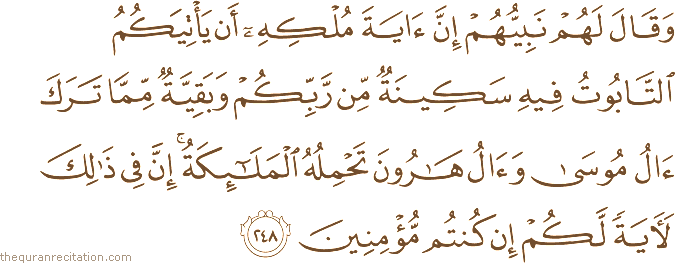 وَقَالَ لَهُمْ نَبِيُّهُمْ إِنَّ آيَةَ مُلْكِهِ أَنْ يَأْتِيَكُمُ التَّابُوتُ فِيهِ سَكِينَةٌ مِنْ رَبِّكُمْ وَبَقِيَّةٌ مِمَّا تَرَكَ آلُ مُوسَىٰ وَآلُ هَارُونَ تَحْمِلُهُ الْمَلَائِكَةُ ۚ إِنَّ فِي ذَٰلِكَ لَآيَةً لَكُمْ إِنْ كُنْتُمْ مُؤْمِنِينَ