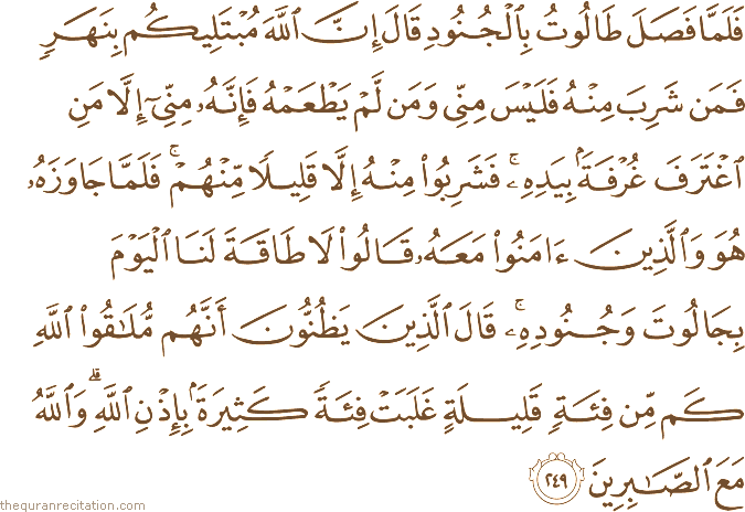 فَلَمَّا فَصَلَ طَالُوتُ بِالْجُنُودِ قَالَ إِنَّ اللَّهَ مُبْتَلِيكُمْ بِنَهَرٍ فَمَنْ شَرِبَ مِنْهُ فَلَيْسَ مِنِّي وَمَنْ لَمْ يَطْعَمْهُ فَإِنَّهُ مِنِّي إِلَّا مَنِ اغْتَرَفَ غُرْفَةً بِيَدِهِ ۚ فَشَرِبُوا مِنْهُ إِلَّا قَلِيلًا مِنْهُمْ ۚ فَلَمَّا جَاوَزَهُ هُوَ وَالَّذِينَ آمَنُوا مَعَهُ قَالُوا لَا طَاقَةَ لَنَا الْيَوْمَ بِجَالُوتَ وَجُنُودِهِ ۚ قَالَ الَّذِينَ يَظُنُّونَ أَنَّهُمْ مُلَاقُو اللَّهِ كَمْ مِنْ فِئَةٍ قَلِيلَةٍ غَلَبَتْ فِئَةً كَثِيرَةً بِإِذْنِ اللَّهِ ۗ وَاللَّهُ مَعَ الصَّابِرِينَ