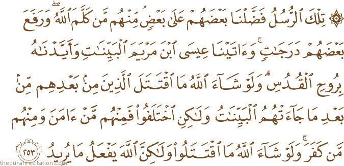تِلْكَ الرُّسُلُ فَضَّلْنَا بَعْضَهُمْ عَلَىٰ بَعْضٍ ۘ مِنْهُمْ مَنْ كَلَّمَ اللَّهُ ۖ وَرَفَعَ بَعْضَهُمْ دَرَجَاتٍ ۚ وَآتَيْنَا عِيسَى ابْنَ مَرْيَمَ الْبَيِّنَاتِ وَأَيَّدْنَاهُ بِرُوحِ الْقُدُسِ ۗ وَلَوْ شَاءَ اللَّهُ مَا اقْتَتَلَ الَّذِينَ مِنْ بَعْدِهِمْ مِنْ بَعْدِ مَا جَاءَتْهُمُ الْبَيِّنَاتُ وَلَٰكِنِ اخْتَلَفُوا فَمِنْهُمْ مَنْ آمَنَ وَمِنْهُمْ مَنْ كَفَرَ ۚ وَلَوْ شَاءَ اللَّهُ مَا اقْتَتَلُوا وَلَٰكِنَّ اللَّهَ يَفْعَلُ مَا يُرِيدُ