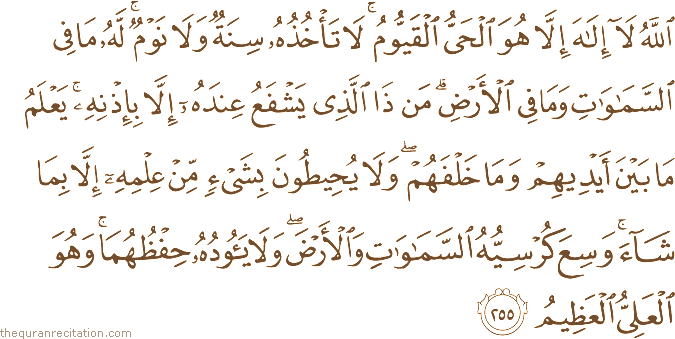 اللَّهُ لَا إِلَٰهَ إِلَّا هُوَ الْحَيُّ الْقَيُّومُ ۚ لَا تَأْخُذُهُ سِنَةٌ وَلَا نَوْمٌ ۚ لَهُ مَا فِي السَّمَاوَاتِ وَمَا فِي الْأَرْضِ ۗ مَنْ ذَا الَّذِي يَشْفَعُ عِنْدَهُ إِلَّا بِإِذْنِهِ ۚ يَعْلَمُ مَا بَيْنَ أَيْدِيهِمْ وَمَا خَلْفَهُمْ ۖ وَلَا يُحِيطُونَ بِشَيْءٍ مِنْ عِلْمِهِ إِلَّا بِمَا شَاءَ ۚ وَسِعَ كُرْسِيُّهُ السَّمَاوَاتِ وَالْأَرْضَ ۖ وَلَا يَئُودُهُ حِفْظُهُمَا ۚ وَهُوَ الْعَلِيُّ الْعَظِيمُ