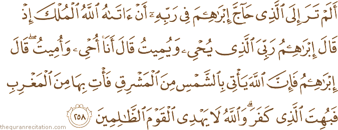 أَلَمْ تَرَ إِلَى الَّذِي حَاجَّ إِبْرَاهِيمَ فِي رَبِّهِ أَنْ آتَاهُ اللَّهُ الْمُلْكَ إِذْ قَالَ إِبْرَاهِيمُ رَبِّيَ الَّذِي يُحْيِي وَيُمِيتُ قَالَ أَنَا أُحْيِي وَأُمِيتُ ۖ قَالَ إِبْرَاهِيمُ فَإِنَّ اللَّهَ يَأْتِي بِالشَّمْسِ مِنَ الْمَشْرِقِ فَأْتِ بِهَا مِنَ الْمَغْرِبِ فَبُهِتَ الَّذِي كَفَرَ ۗ وَاللَّهُ لَا يَهْدِي الْقَوْمَ الظَّالِمِينَ