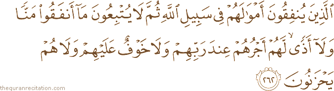 الَّذِينَ يُنْفِقُونَ أَمْوَالَهُمْ فِي سَبِيلِ اللَّهِ ثُمَّ لَا يُتْبِعُونَ مَا أَنْفَقُوا مَنًّا وَلَا أَذًى ۙ لَهُمْ أَجْرُهُمْ عِنْدَ رَبِّهِمْ وَلَا خَوْفٌ عَلَيْهِمْ وَلَا هُمْ يَحْزَنُونَ