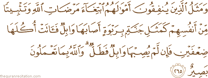 وَمَثَلُ الَّذِينَ يُنْفِقُونَ أَمْوَالَهُمُ ابْتِغَاءَ مَرْضَاتِ اللَّهِ وَتَثْبِيتًا مِنْ أَنْفُسِهِمْ كَمَثَلِ جَنَّةٍ بِرَبْوَةٍ أَصَابَهَا وَابِلٌ فَآتَتْ أُكُلَهَا ضِعْفَيْنِ فَإِنْ لَمْ يُصِبْهَا وَابِلٌ فَطَلٌّ ۗ وَاللَّهُ بِمَا تَعْمَلُونَ بَصِيرٌ