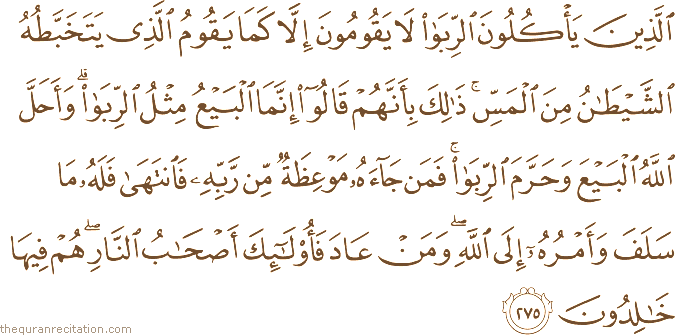 الَّذِينَ يَأْكُلُونَ الرِّبَا لَا يَقُومُونَ إِلَّا كَمَا يَقُومُ الَّذِي يَتَخَبَّطُهُ الشَّيْطَانُ مِنَ الْمَسِّ ۚ ذَٰلِكَ بِأَنَّهُمْ قَالُوا إِنَّمَا الْبَيْعُ مِثْلُ الرِّبَا ۗ وَأَحَلَّ اللَّهُ الْبَيْعَ وَحَرَّمَ الرِّبَا ۚ فَمَنْ جَاءَهُ مَوْعِظَةٌ مِنْ رَبِّهِ فَانْتَهَىٰ فَلَهُ مَا سَلَفَ وَأَمْرُهُ إِلَى اللَّهِ ۖ وَمَنْ عَادَ فَأُولَٰئِكَ أَصْحَابُ النَّارِ ۖ هُمْ فِيهَا خَالِدُونَ