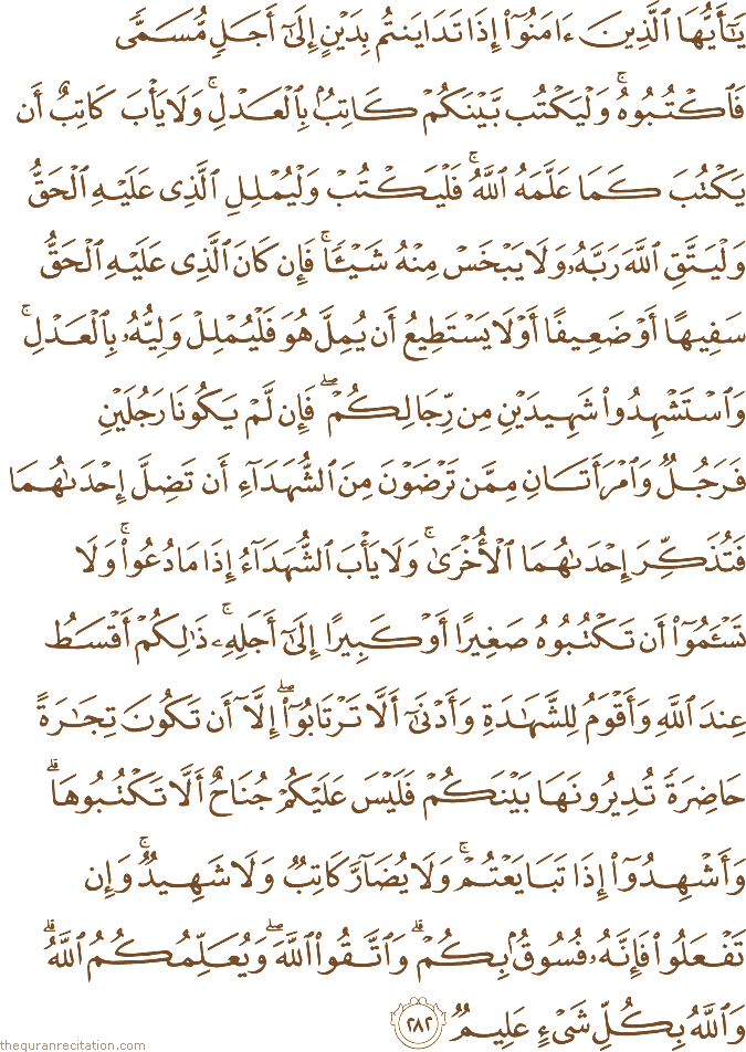 يَا أَيُّهَا الَّذِينَ آمَنُوا إِذَا تَدَايَنْتُمْ بِدَيْنٍ إِلَىٰ أَجَلٍ مُسَمًّى فَاكْتُبُوهُ ۚ وَلْيَكْتُبْ بَيْنَكُمْ كَاتِبٌ بِالْعَدْلِ ۚ وَلَا يَأْبَ كَاتِبٌ أَنْ يَكْتُبَ كَمَا عَلَّمَهُ اللَّهُ ۚ فَلْيَكْتُبْ وَلْيُمْلِلِ الَّذِي عَلَيْهِ الْحَقُّ وَلْيَتَّقِ اللَّهَ رَبَّهُ وَلَا يَبْخَسْ مِنْهُ شَيْئًا ۚ فَإِنْ كَانَ الَّذِي عَلَيْهِ الْحَقُّ سَفِيهًا أَوْ ضَعِيفًا أَوْ لَا يَسْتَطِيعُ أَنْ يُمِلَّ هُوَ فَلْيُمْلِلْ وَلِيُّهُ بِالْعَدْلِ ۚ وَاسْتَشْهِدُوا شَهِيدَيْنِ مِنْ رِجَالِكُمْ ۖ فَإِنْ لَمْ يَكُونَا رَجُلَيْنِ فَرَجُلٌ وَامْرَأَتَانِ مِمَّنْ تَرْضَوْنَ مِنَ الشُّهَدَاءِ أَنْ تَضِلَّ إِحْدَاهُمَا فَتُذَكِّرَ إِحْدَاهُمَا الْأُخْرَىٰ ۚ وَلَا يَأْبَ الشُّهَدَاءُ إِذَا مَا دُعُوا ۚ وَلَا تَسْأَمُوا أَنْ تَكْتُبُوهُ صَغِيرًا أَوْ كَبِيرًا إِلَىٰ أَجَلِهِ ۚ ذَٰلِكُمْ أَقْسَطُ عِنْدَ اللَّهِ وَأَقْوَمُ لِلشَّهَادَةِ وَأَدْنَىٰ أَلَّا تَرْتَابُوا ۖ إِلَّا أَنْ تَكُونَ تِجَارَةً حَاضِرَةً تُدِيرُونَهَا بَيْنَكُمْ فَلَيْسَ عَلَيْكُمْ جُنَاحٌ أَلَّا تَكْتُبُوهَا ۗ وَأَشْهِدُوا إِذَا تَبَايَعْتُمْ ۚ وَلَا يُضَارَّ كَاتِبٌ وَلَا شَهِيدٌ ۚ وَإِنْ تَفْعَلُوا فَإِنَّهُ فُسُوقٌ بِكُمْ ۗ وَاتَّقُوا اللَّهَ ۖ وَيُعَلِّمُكُمُ اللَّهُ ۗ وَاللَّهُ بِكُلِّ شَيْءٍ عَلِيمٌ