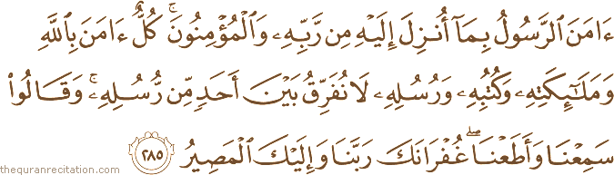 آمَنَ الرَّسُولُ بِمَا أُنْزِلَ إِلَيْهِ مِنْ رَبِّهِ وَالْمُؤْمِنُونَ ۚ كُلٌّ آمَنَ بِاللَّهِ وَمَلَائِكَتِهِ وَكُتُبِهِ وَرُسُلِهِ لَا نُفَرِّقُ بَيْنَ أَحَدٍ مِنْ رُسُلِهِ ۚ وَقَالُوا سَمِعْنَا وَأَطَعْنَا ۖ غُفْرَانَكَ رَبَّنَا وَإِلَيْكَ الْمَصِيرُ
