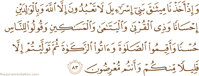 وَإِذْ أَخَذْنَا مِيثَاقَ بَنِي إِسْرَائِيلَ لَا تَعْبُدُونَ إِلَّا اللَّهَ وَبِالْوَالِدَيْنِ إِحْسَانًا وَذِي الْقُرْبَىٰ وَالْيَتَامَىٰ وَالْمَسَاكِينِ وَقُولُوا لِلنَّاسِ حُسْنًا وَأَقِيمُوا الصَّلَاةَ وَآتُوا الزَّكَاةَ ثُمَّ تَوَلَّيْتُمْ إِلَّا قَلِيلًا مِنْكُمْ وَأَنْتُمْ مُعْرِضُونَ