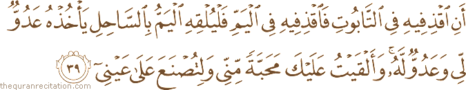 أَنِ اقْذِفِيهِ فِي التَّابُوتِ فَاقْذِفِيهِ فِي الْيَمِّ فَلْيُلْقِهِ الْيَمُّ بِالسَّاحِلِ يَأْخُذْهُ عَدُوٌّ لِي وَعَدُوٌّ لَهُ ۚ وَأَلْقَيْتُ عَلَيْكَ مَحَبَّةً مِنِّي وَلِتُصْنَعَ عَلَىٰ عَيْنِي