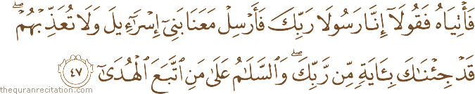 فَأْتِيَاهُ فَقُولَا إِنَّا رَسُولَا رَبِّكَ فَأَرْسِلْ مَعَنَا بَنِي إِسْرَائِيلَ وَلَا تُعَذِّبْهُمْ ۖ قَدْ جِئْنَاكَ بِآيَةٍ مِنْ رَبِّكَ ۖ وَالسَّلَامُ عَلَىٰ مَنِ اتَّبَعَ الْهُدَىٰ