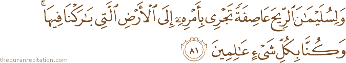 وَلِسُلَيْمَانَ الرِّيحَ عَاصِفَةً تَجْرِي بِأَمْرِهِ إِلَى الْأَرْضِ الَّتِي بَارَكْنَا فِيهَا ۚ وَكُنَّا بِكُلِّ شَيْءٍ عَالِمِينَ