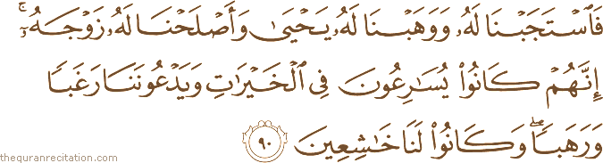 فَاسْتَجَبْنَا لَهُ وَوَهَبْنَا لَهُ يَحْيَىٰ وَأَصْلَحْنَا لَهُ زَوْجَهُ ۚ إِنَّهُمْ كَانُوا يُسَارِعُونَ فِي الْخَيْرَاتِ وَيَدْعُونَنَا رَغَبًا وَرَهَبًا ۖ وَكَانُوا لَنَا خَاشِعِينَ