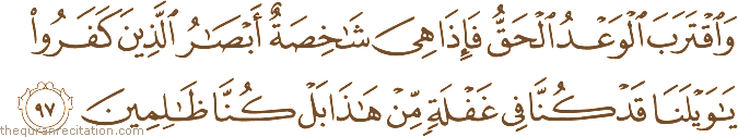 وَاقْتَرَبَ الْوَعْدُ الْحَقُّ فَإِذَا هِيَ شَاخِصَةٌ أَبْصَارُ الَّذِينَ كَفَرُوا يَا وَيْلَنَا قَدْ كُنَّا فِي غَفْلَةٍ مِنْ هَٰذَا بَلْ كُنَّا ظَالِمِينَ