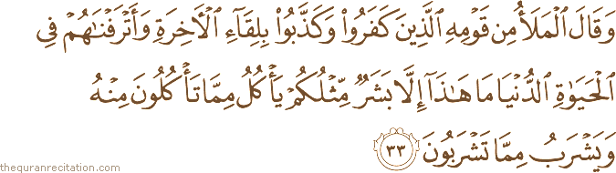 وَقَالَ الْمَلَأُ مِنْ قَوْمِهِ الَّذِينَ كَفَرُوا وَكَذَّبُوا بِلِقَاءِ الْآخِرَةِ وَأَتْرَفْنَاهُمْ فِي الْحَيَاةِ الدُّنْيَا مَا هَٰذَا إِلَّا بَشَرٌ مِثْلُكُمْ يَأْكُلُ مِمَّا تَأْكُلُونَ مِنْهُ وَيَشْرَبُ مِمَّا تَشْرَبُونَ