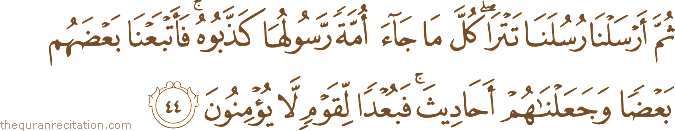 ثُمَّ أَرْسَلْنَا رُسُلَنَا تَتْرَىٰ ۖ كُلَّ مَا جَاءَ أُمَّةً رَسُولُهَا كَذَّبُوهُ ۚ فَأَتْبَعْنَا بَعْضَهُمْ بَعْضًا وَجَعَلْنَاهُمْ أَحَادِيثَ ۚ فَبُعْدًا لِقَوْمٍ لَا يُؤْمِنُونَ