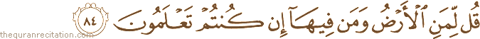 قُلْ لِمَنِ الْأَرْضُ وَمَنْ فِيهَا إِنْ كُنْتُمْ تَعْلَمُونَ