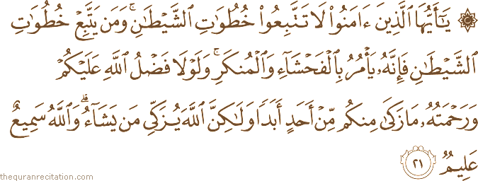 يَا أَيُّهَا الَّذِينَ آمَنُوا لَا تَتَّبِعُوا خُطُوَاتِ الشَّيْطَانِ ۚ وَمَنْ يَتَّبِعْ خُطُوَاتِ الشَّيْطَانِ فَإِنَّهُ يَأْمُرُ بِالْفَحْشَاءِ وَالْمُنْكَرِ ۚ وَلَوْلَا فَضْلُ اللَّهِ عَلَيْكُمْ وَرَحْمَتُهُ مَا زَكَىٰ مِنْكُمْ مِنْ أَحَدٍ أَبَدًا وَلَٰكِنَّ اللَّهَ يُزَكِّي مَنْ يَشَاءُ ۗ وَاللَّهُ سَمِيعٌ عَلِيمٌ