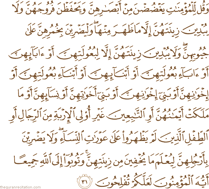 وَقُلْ لِلْمُؤْمِنَاتِ يَغْضُضْنَ مِنْ أَبْصَارِهِنَّ وَيَحْفَظْنَ فُرُوجَهُنَّ وَلَا يُبْدِينَ زِينَتَهُنَّ إِلَّا مَا ظَهَرَ مِنْهَا ۖ وَلْيَضْرِبْنَ بِخُمُرِهِنَّ عَلَىٰ جُيُوبِهِنَّ ۖ وَلَا يُبْدِينَ زِينَتَهُنَّ إِلَّا لِبُعُولَتِهِنَّ أَوْ آبَائِهِنَّ أَوْ آبَاءِ بُعُولَتِهِنَّ أَوْ أَبْنَائِهِنَّ أَوْ أَبْنَاءِ بُعُولَتِهِنَّ أَوْ إِخْوَانِهِنَّ أَوْ بَنِي إِخْوَانِهِنَّ أَوْ بَنِي أَخَوَاتِهِنَّ أَوْ نِسَائِهِنَّ أَوْ مَا مَلَكَتْ أَيْمَانُهُنَّ أَوِ التَّابِعِينَ غَيْرِ أُولِي الْإِرْبَةِ مِنَ الرِّجَالِ أَوِ الطِّفْلِ الَّذِينَ لَمْ يَظْهَرُوا عَلَىٰ عَوْرَاتِ النِّسَاءِ ۖ وَلَا يَضْرِبْنَ بِأَرْجُلِهِنَّ لِيُعْلَمَ مَا يُخْفِينَ مِنْ زِينَتِهِنَّ ۚ وَتُوبُوا إِلَى اللَّهِ جَمِيعًا أَيُّهَ الْمُؤْمِنُونَ لَعَلَّكُمْ تُفْلِحُونَ