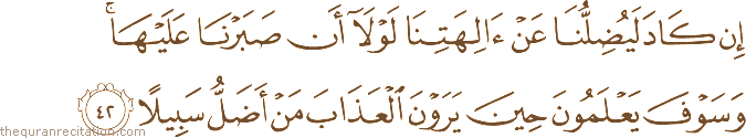 إِنْ كَادَ لَيُضِلُّنَا عَنْ آلِهَتِنَا لَوْلَا أَنْ صَبَرْنَا عَلَيْهَا ۚ وَسَوْفَ يَعْلَمُونَ حِينَ يَرَوْنَ الْعَذَابَ مَنْ أَضَلُّ سَبِيلًا