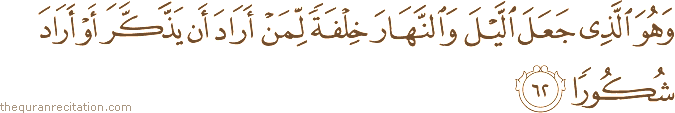 وَهُوَ الَّذِي جَعَلَ اللَّيْلَ وَالنَّهَارَ خِلْفَةً لِمَنْ أَرَادَ أَنْ يَذَّكَّرَ أَوْ أَرَادَ شُكُورًا
