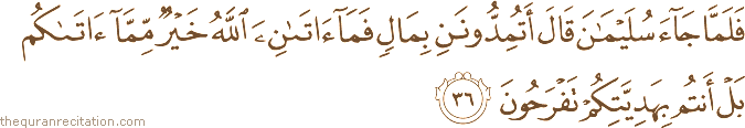 فَلَمَّا جَاءَ سُلَيْمَانَ قَالَ أَتُمِدُّونَنِ بِمَالٍ فَمَا آتَانِيَ اللَّهُ خَيْرٌ مِمَّا آتَاكُمْ بَلْ أَنْتُمْ بِهَدِيَّتِكُمْ تَفْرَحُونَ