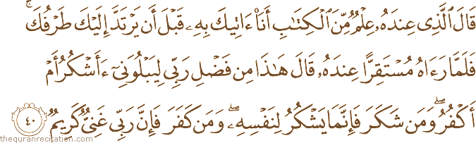 قَالَ الَّذِي عِنْدَهُ عِلْمٌ مِنَ الْكِتَابِ أَنَا آتِيكَ بِهِ قَبْلَ أَنْ يَرْتَدَّ إِلَيْكَ طَرْفُكَ ۚ فَلَمَّا رَآهُ مُسْتَقِرًّا عِنْدَهُ قَالَ هَٰذَا مِنْ فَضْلِ رَبِّي لِيَبْلُوَنِي أَأَشْكُرُ أَمْ أَكْفُرُ ۖ وَمَنْ شَكَرَ فَإِنَّمَا يَشْكُرُ لِنَفْسِهِ ۖ وَمَنْ كَفَرَ فَإِنَّ رَبِّي غَنِيٌّ كَرِيمٌ